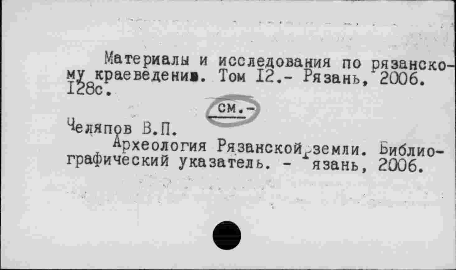 ﻿Материалы и исследования по рязанско м^крае веде нив. Том 12,- Рязань, 2006.
^еляпов В.П.
Археология Рязанскойгземли. Библиографический указатель. - язань, 2006.